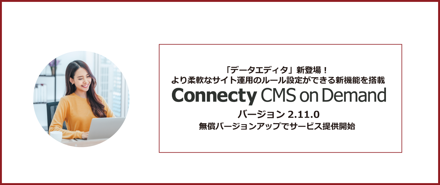 「データエディタ」新登場!より柔軟なサイト運用のルール設定ができる新機能を搭載「Connecty CMS on Demand バージョン2.11.0」無償バージョンアップでサービス提供開始 「データエディタ」新登場!より柔軟なサイト運用のルール設定ができる新機能を搭載「Connecty CMS on Demand バージョン2.11.0」無償バージョンアップでサービス提供開始