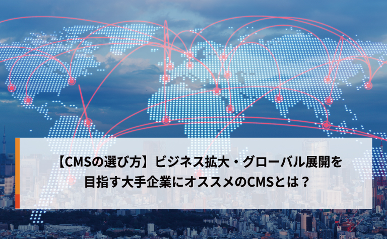 【CMSの選び方】ビジネス拡大・グローバル展開を目指す大手企業にオススメのCMSとは？