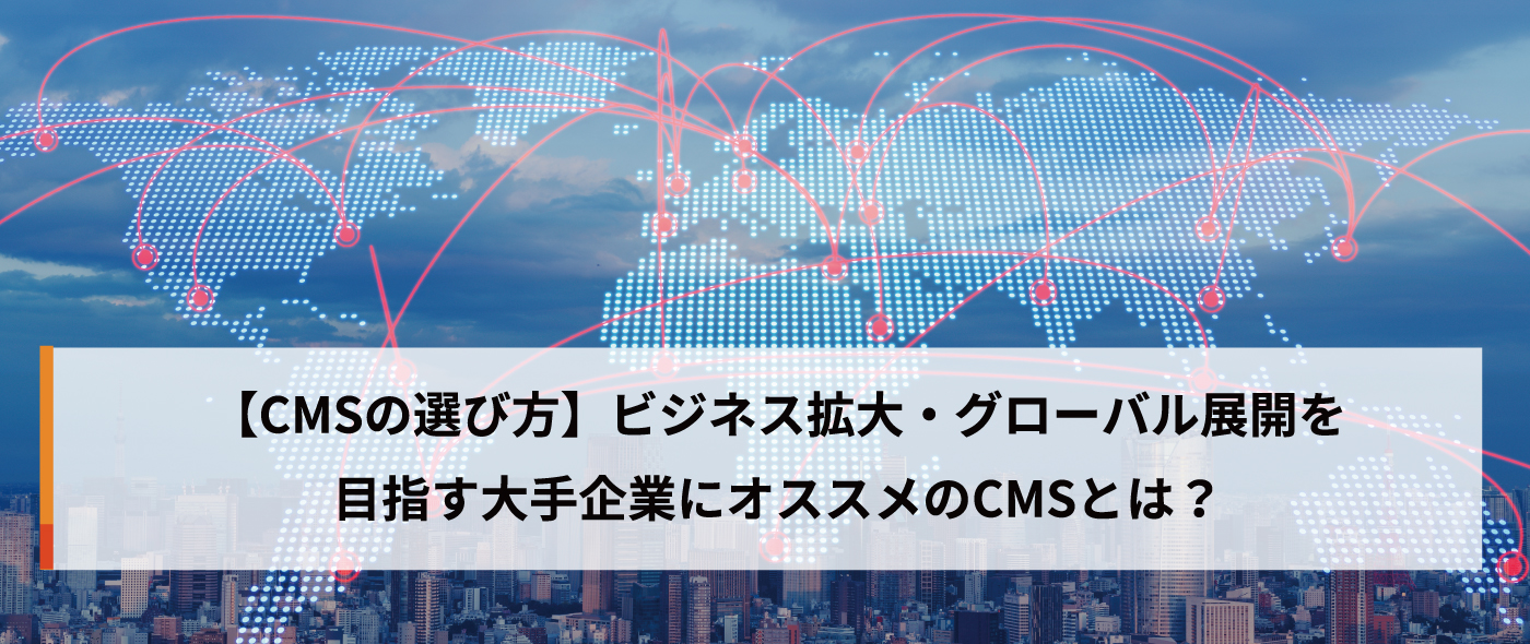 【CMSの選び方】ビジネス拡大・グローバル展開を目指す大手企業にオススメのCMSとは? 【CMSの選び方】ビジネス拡大・グローバル展開を目指す大手企業にオススメのCMSとは?