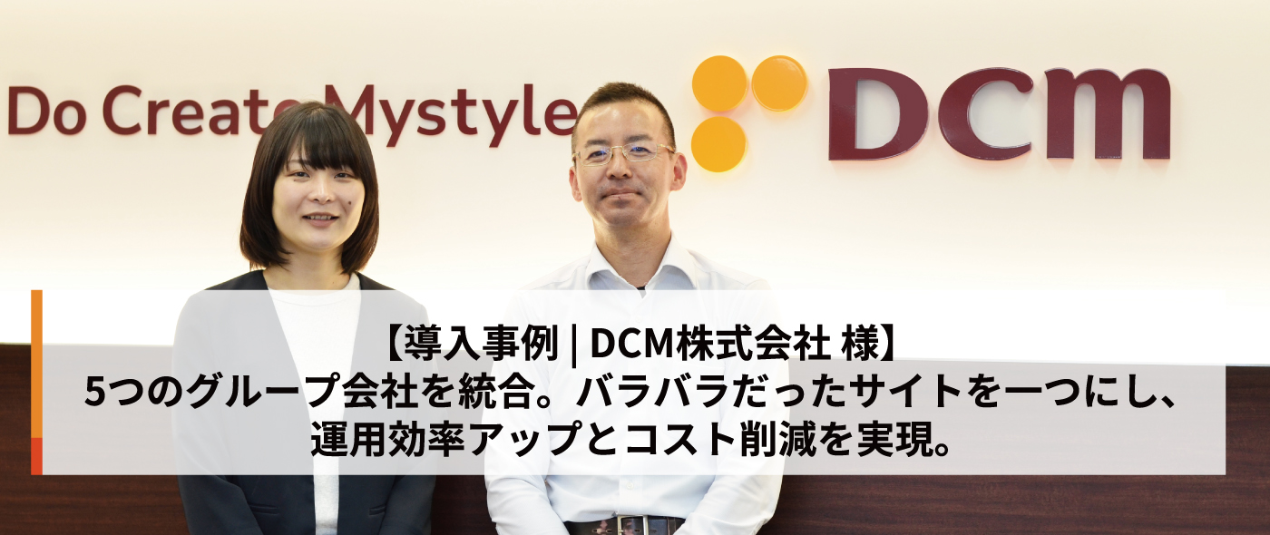 【導入事例 | DCM株式会社 様】5つのグループ会社を統合。バラバラだったサイトを一つにし、運用効率アップとコスト削減を実現 【導入事例 | DCM株式会社 様】5つのグループ会社を統合。バラバラだったサイトを一つにし、運用効率アップとコスト削減を実現