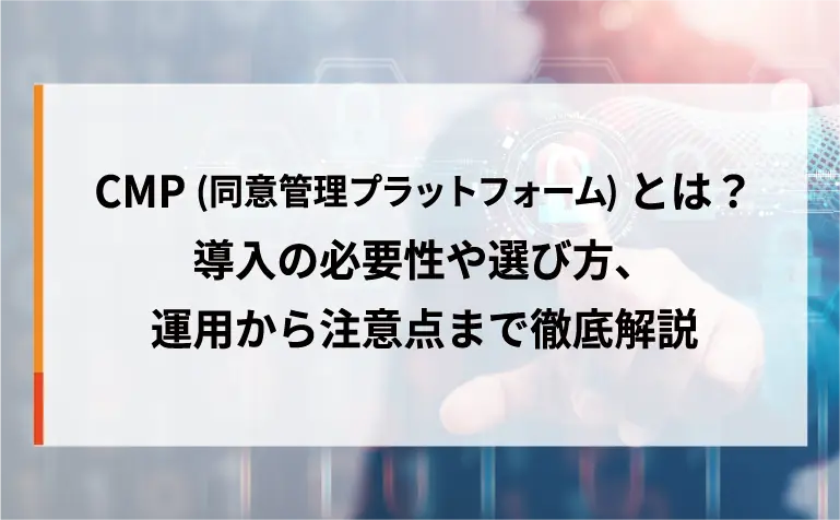 CMP(同意管理プラットフォーム)とは?導入の必要性や選び方、運用から注意点まで徹底解説 CMP(同意管理プラットフォーム)とは?導入の必要性や選び方、運用から注意点まで徹底解説