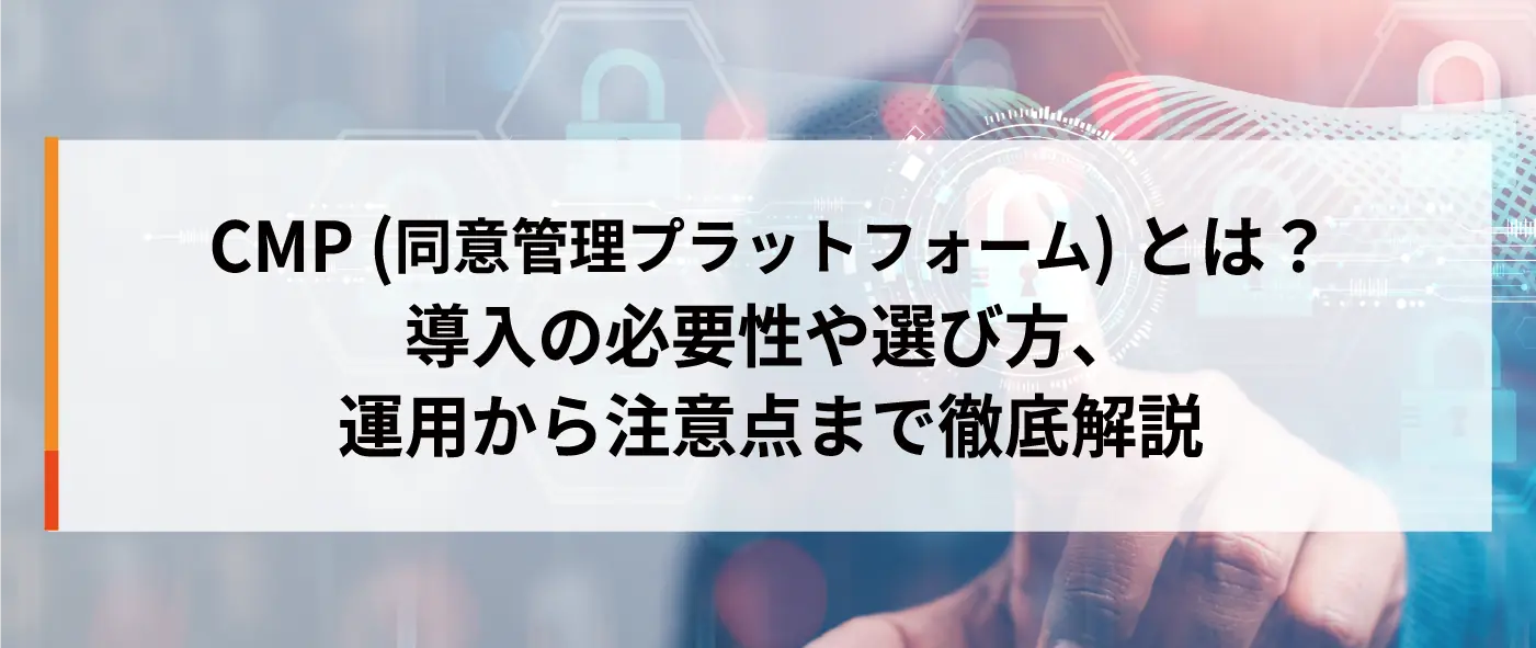 CMP(同意管理プラットフォーム)とは?導入の必要性や選び方、運用から注意点まで徹底解説 CMP(同意管理プラットフォーム)とは?導入の必要性や選び方、運用から注意点まで徹底解説