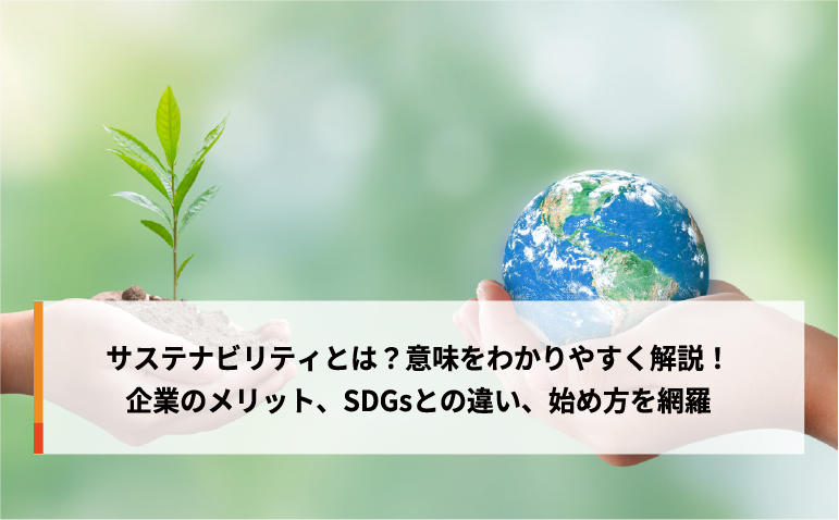 サステナビリティとは？意味をわかりやすく解説！企業のメリット、SDGsとの違い、始め方を網羅