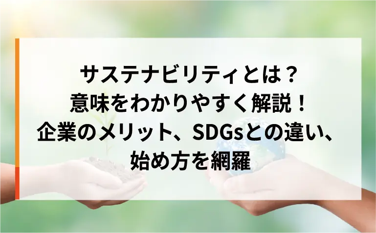 サステナビリティとは？意味をわかりやすく解説！企業のメリット、SDGsとの違い、始め方を網羅