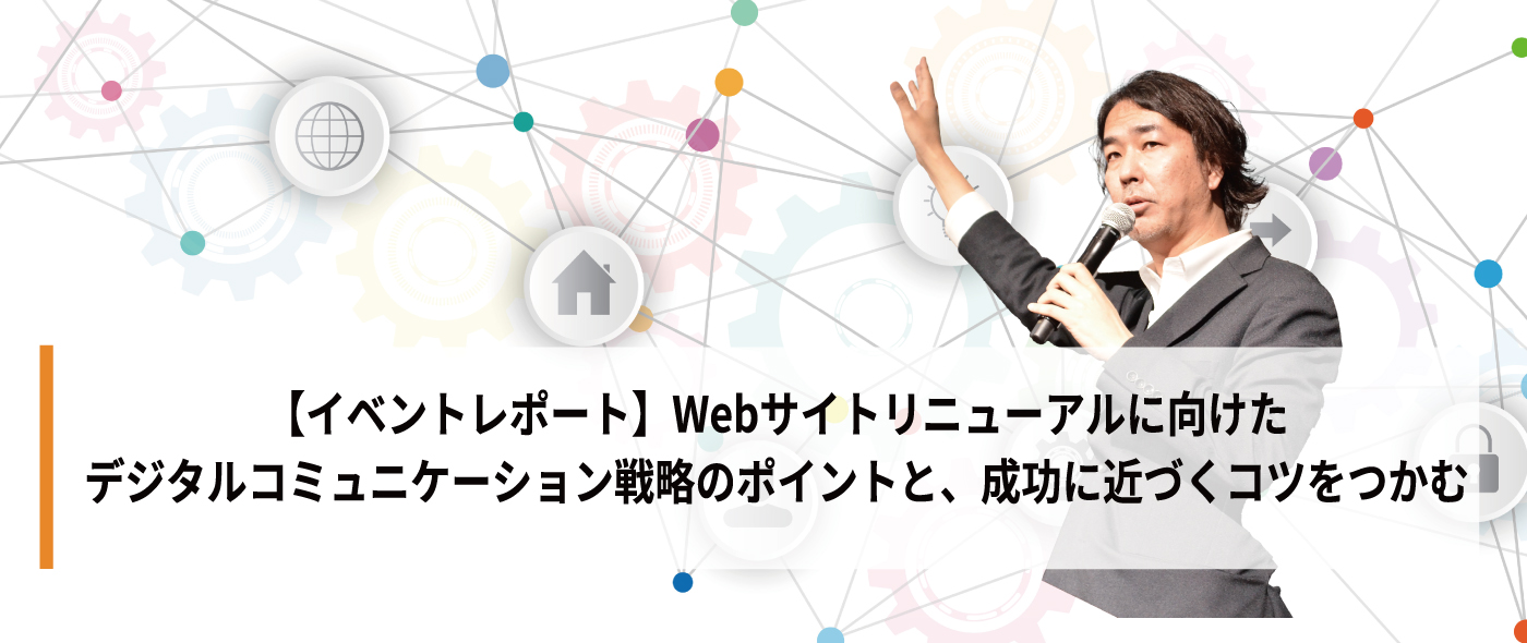 【イベントレポート】Webサイトリニューアルに向けたデジタルコミュニケーション戦略のポイントと、成功に近づくコツをつかむ 【イベントレポート】Webサイトリニューアルに向けたデジタルコミュニケーション戦略のポイントと、成功に近づくコツをつかむ